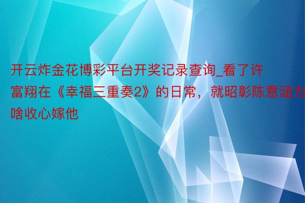 开云炸金花博彩平台开奖记录查询_看了许富翔在《幸福三重奏2》的日常，就昭彰陈意涵为啥收心嫁他
