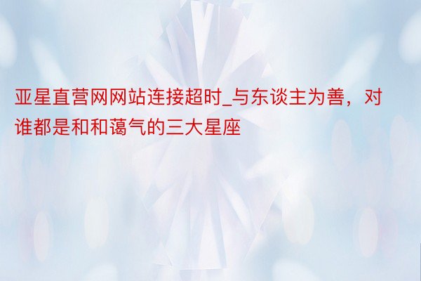 亚星直营网网站连接超时_与东谈主为善，对谁都是和和蔼气的三大星座