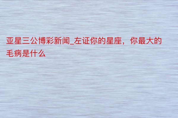 亚星三公博彩新闻_左证你的星座，你最大的毛病是什么