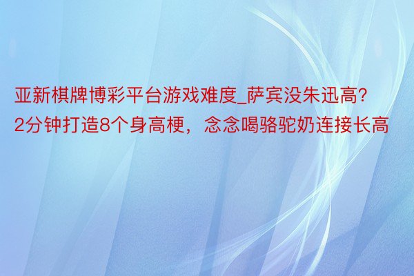 亚新棋牌博彩平台游戏难度_萨宾没朱迅高？2分钟打造8个身高梗，念念喝骆驼奶连接长高