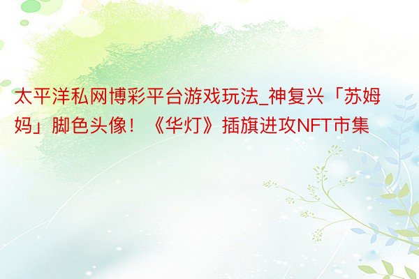 太平洋私网博彩平台游戏玩法_神复兴「苏姆妈」脚色头像！《华灯》插旗进攻NFT市集