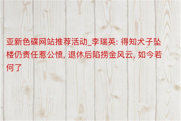 亚新色碟网站推荐活动_李瑞英: 得知犬子坠楼仍责任惹公愤， 退休后陷捞金风云， 如今若何了