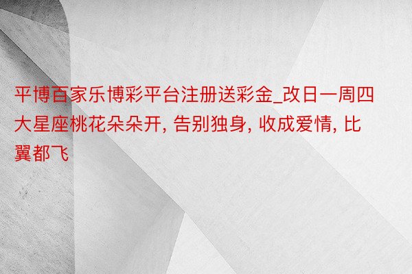 平博百家乐博彩平台注册送彩金_改日一周四大星座桃花朵朵开， 告别独身， 收成爱情， 比翼都飞