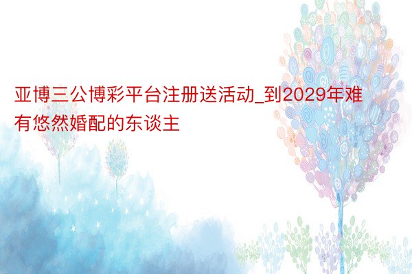 亚博三公博彩平台注册送活动_到2029年难有悠然婚配的东谈主