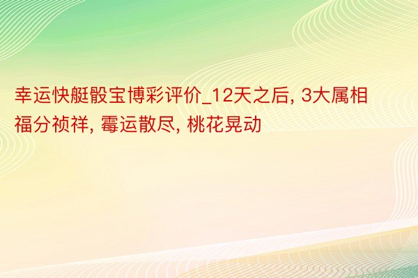 幸运快艇骰宝博彩评价_12天之后， 3大属相福分祯祥， 霉运散尽， 桃花晃动