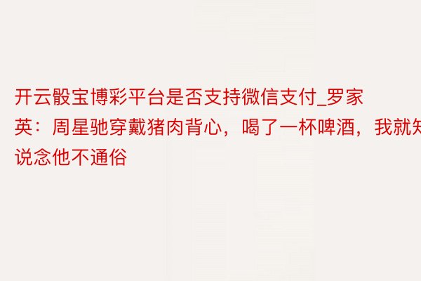开云骰宝博彩平台是否支持微信支付_罗家英：周星驰穿戴猪肉背心，喝了一杯啤酒，我就知说念他不通俗