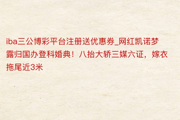 iba三公博彩平台注册送优惠券_网红凯诺梦露归国办登科婚典！八抬大轿三媒六证，嫁衣拖尾近3米