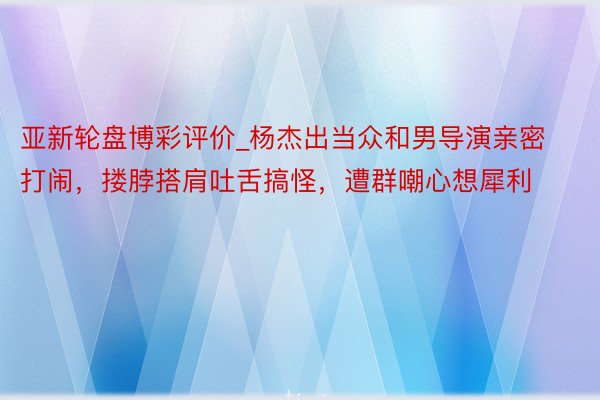 亚新轮盘博彩评价_杨杰出当众和男导演亲密打闹，搂脖搭肩吐舌搞怪，遭群嘲心想犀利