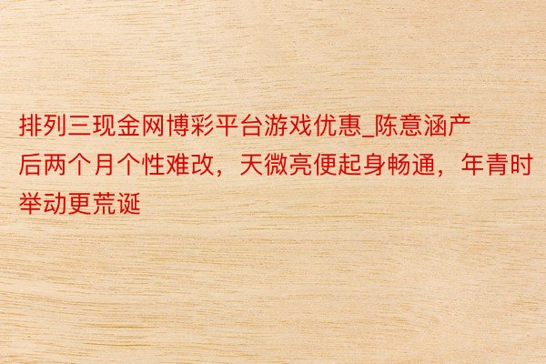 排列三现金网博彩平台游戏优惠_陈意涵产后两个月个性难改，天微亮便起身畅通，年青时举动更荒诞