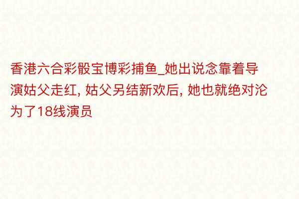 香港六合彩骰宝博彩捕鱼_她出说念靠着导演姑父走红， 姑父另结新欢后， 她也就绝对沦为了18线演员