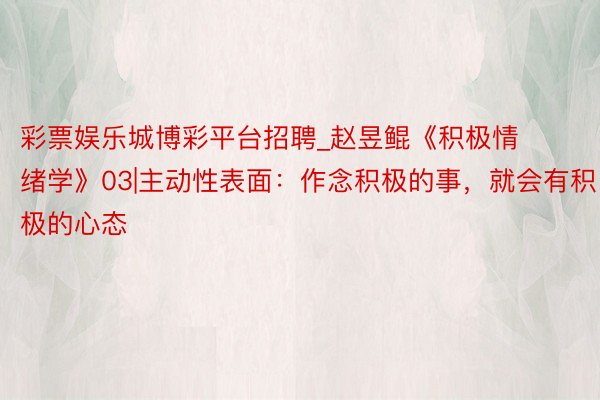彩票娱乐城博彩平台招聘_赵昱鲲《积极情绪学》03|主动性表面:作念积极的事,就会有积极的心态