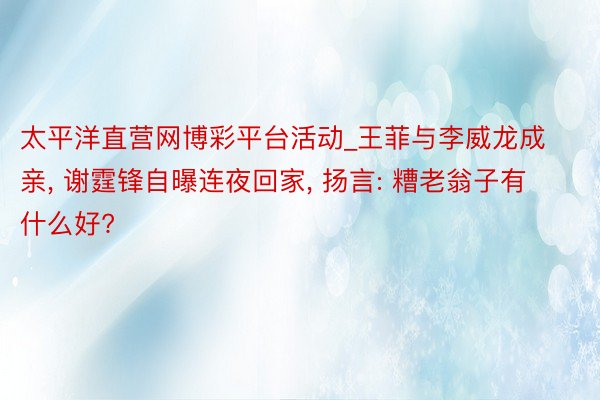 太平洋直营网博彩平台活动_王菲与李威龙成亲， 谢霆锋自曝连夜回家， 扬言: 糟老翁子有什么好?
