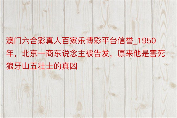 澳门六合彩真人百家乐博彩平台信誉_1950年，北京一商东说念主被告发，原来他是害死狼牙山五壮士的真凶