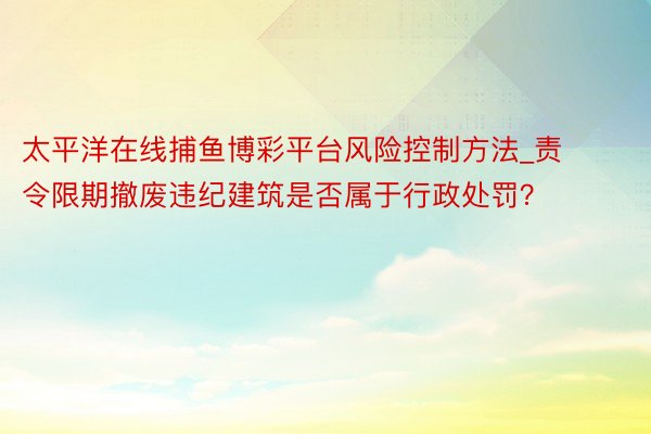 太平洋在线捕鱼博彩平台风险控制方法_责令限期撤废违纪建筑是否属于行政处罚？