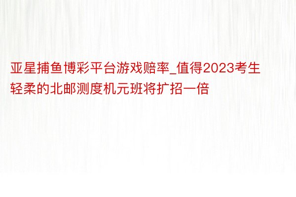 亚星捕鱼博彩平台游戏赔率_值得2023考生轻柔的北邮测度机元班将扩招一倍