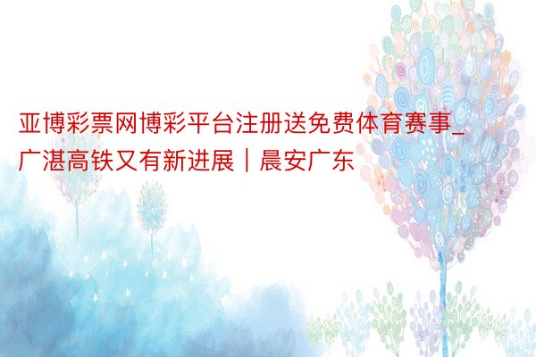 亚博彩票网博彩平台注册送免费体育赛事_广湛高铁又有新进展｜晨安广东