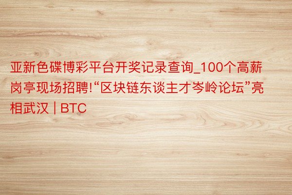 亚新色碟博彩平台开奖记录查询_100个高薪岗亭现场招聘!“区块链东谈主才岑岭论坛”亮相武汉 | BTC