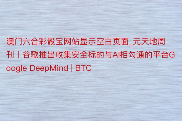 澳门六合彩骰宝网站显示空白页面_元天地周刊丨谷歌推出收集安全标的与AI相勾通的平台Google DeepMind | BTC