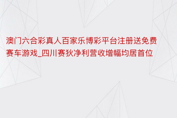 澳门六合彩真人百家乐博彩平台注册送免费赛车游戏_四川赛狄净利营收增幅均居首位