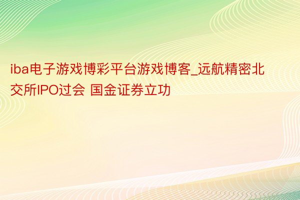 iba电子游戏博彩平台游戏博客_远航精密北交所IPO过会 国金证券立功