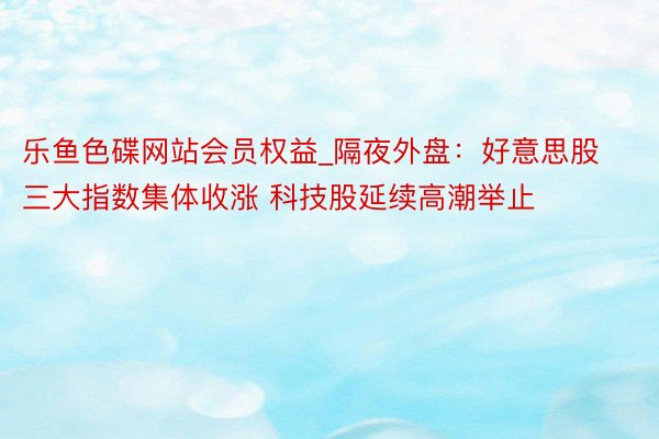 乐鱼色碟网站会员权益_隔夜外盘：好意思股三大指数集体收涨 科技股延续高潮举止