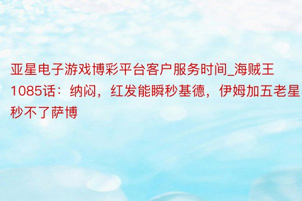亚星电子游戏博彩平台客户服务时间_海贼王1085话：纳闷，红发能瞬秒基德，伊姆加五老星秒不了萨博