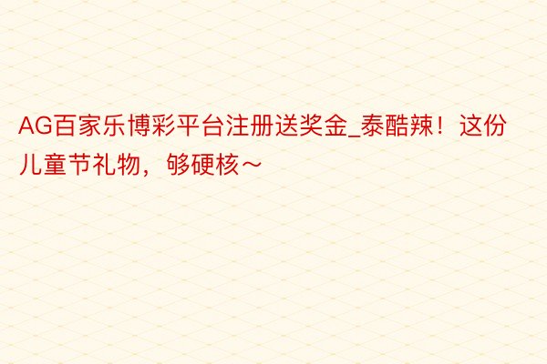 AG百家乐博彩平台注册送奖金_泰酷辣！这份儿童节礼物，够硬核～