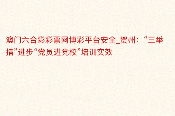 澳门六合彩彩票网博彩平台安全_贺州：“三举措”进步“党员进党校”培训实效