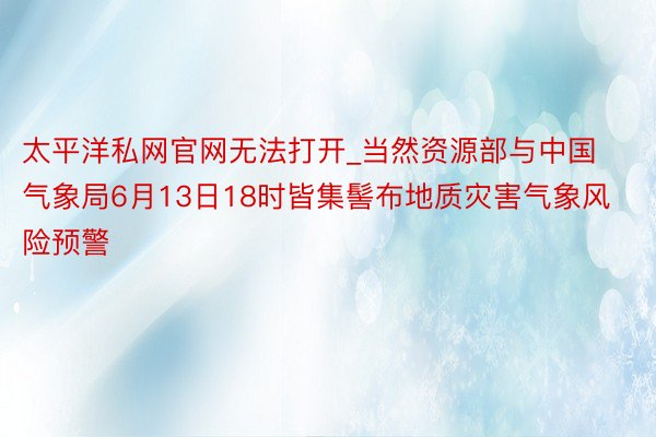 太平洋私网官网无法打开_当然资源部与中国气象局6月13日18时皆集髻布地质灾害气象风险预警