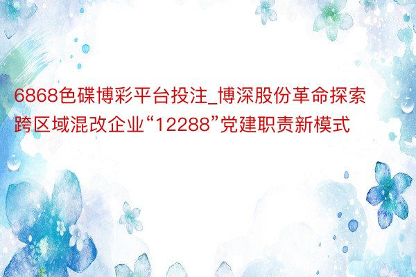 6868色碟博彩平台投注_博深股份革命探索跨区域混改企业“12288”党建职责新模式