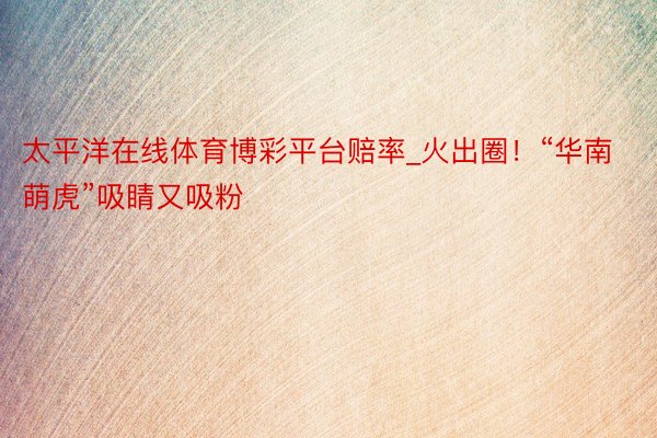 太平洋在线体育博彩平台赔率_火出圈！“华南萌虎”吸睛又吸粉