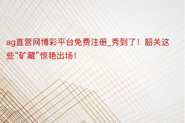 ag直营网博彩平台免费注册_秀到了！韶关这些“矿藏”惊艳出场！