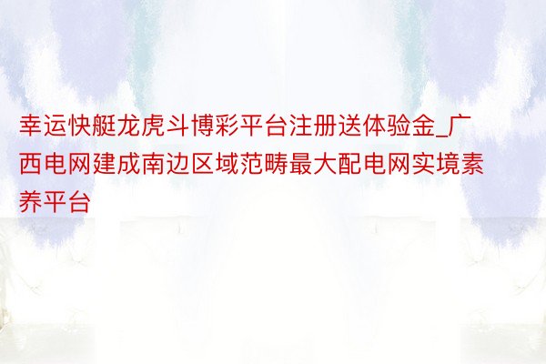 幸运快艇龙虎斗博彩平台注册送体验金_广西电网建成南边区域范畴最大配电网实境素养平台