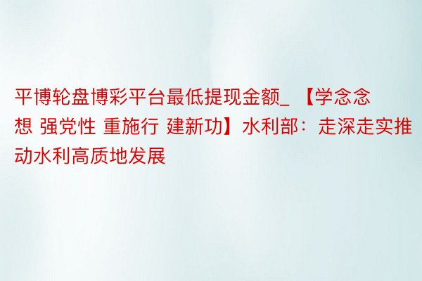平博轮盘博彩平台最低提现金额_ 【学念念想 强党性 重施行 建新功】水利部：走深走实推动水利高质地发展