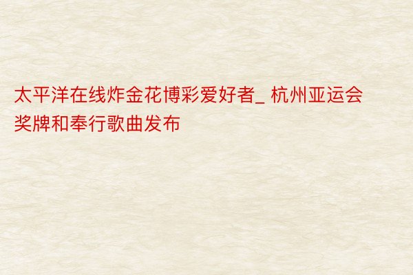 太平洋在线炸金花博彩爱好者_ 杭州亚运会奖牌和奉行歌曲发布